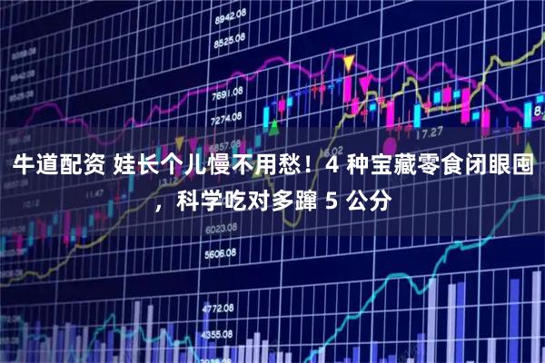 牛道配资 娃长个儿慢不用愁！4 种宝藏零食闭眼囤，科学吃对多蹿 5 公分