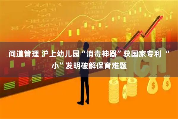 问道管理 沪上幼儿园“消毒神器”获国家专利 “小”发明破解保育难题