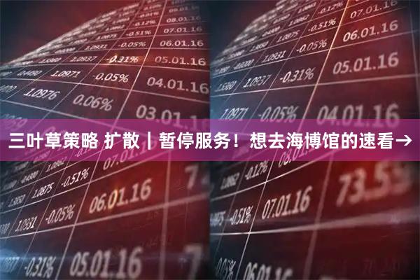 三叶草策略 扩散｜暂停服务！想去海博馆的速看→