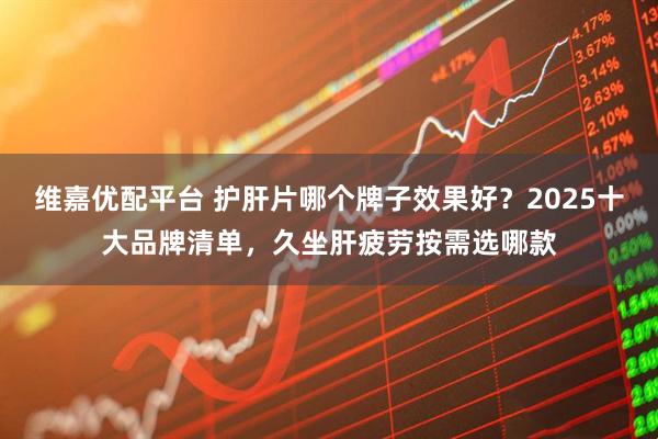 维嘉优配平台 护肝片哪个牌子效果好？2025十大品牌清单，久坐肝疲劳按需选哪款