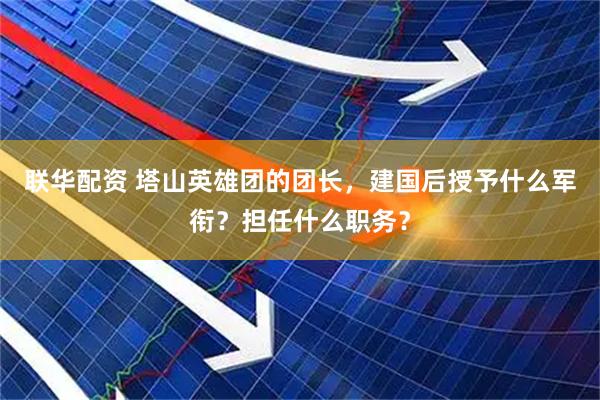 联华配资 塔山英雄团的团长，建国后授予什么军衔？担任什么职务？