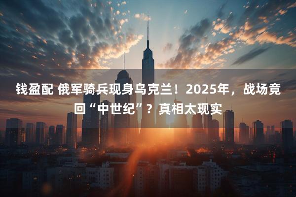 钱盈配 俄军骑兵现身乌克兰！2025年，战场竟回“中世纪”？真相太现实