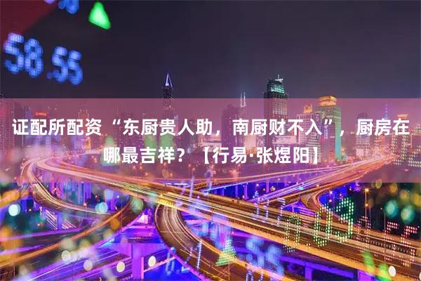 证配所配资 “东厨贵人助，南厨财不入”，厨房在哪最吉祥？【行易·张煜阳】