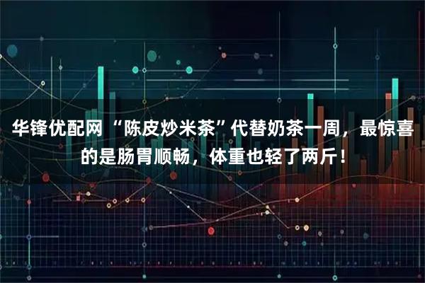 华锋优配网 “陈皮炒米茶”代替奶茶一周，最惊喜的是肠胃顺畅，体重也轻了两斤！