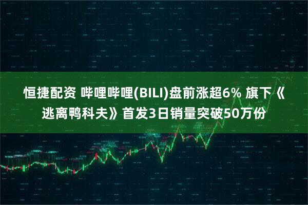 恒捷配资 哔哩哔哩(BILI)盘前涨超6% 旗下《逃离鸭科夫》首发3日销量突破50万份