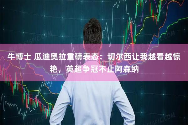 牛博士 瓜迪奥拉重磅表态:切尔西让我越看越惊艳,英超争冠不止阿森纳