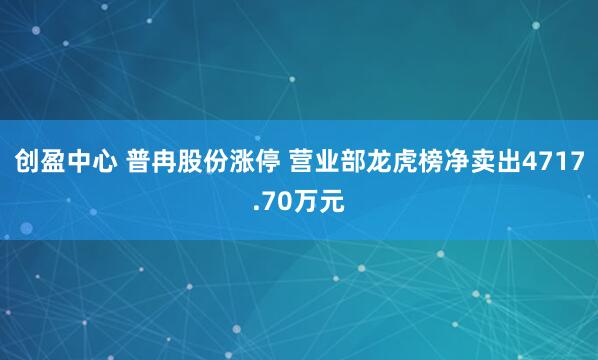 创盈中心 普冉股份涨停 营业部龙虎榜净卖出4717.70万元