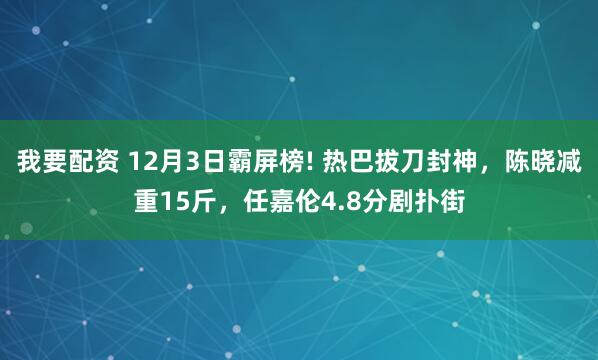 我要配资 12月3日霸屏榜! 热巴拔刀封神,陈晓减重15斤,任嘉伦4.8分剧扑街