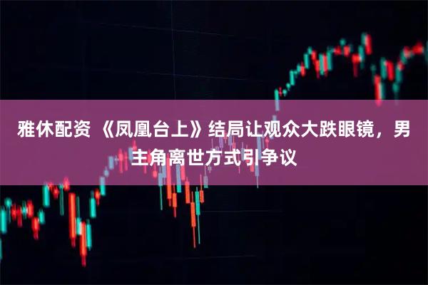 雅休配资 《凤凰台上》结局让观众大跌眼镜,男主角离世方式引争议