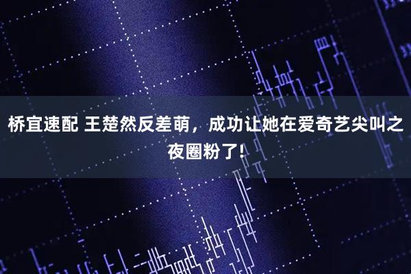桥宜速配 王楚然反差萌,成功让她在爱奇艺尖叫之夜圈粉了!
