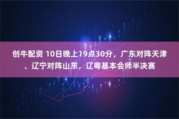创牛配资 10日晚上19点30分,广东对阵天津、辽宁对阵山东,辽粤基本会师半决赛