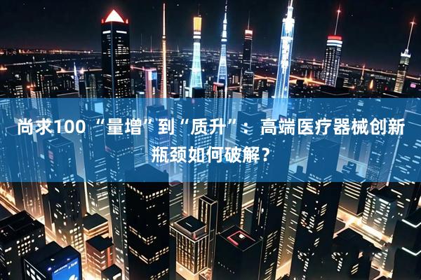 尚求100 “量增”到“质升”:高端医疗器械创新瓶颈如何破解?