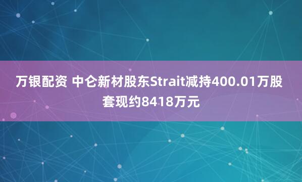 万银配资 中仑新材股东Strait减持400.01万股 套现约8418万元