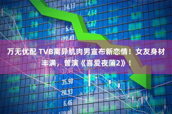 万无优配 TVB离异肌肉男宣布新恋情!女友身材丰满,曾演《喜爱夜蒲2》!