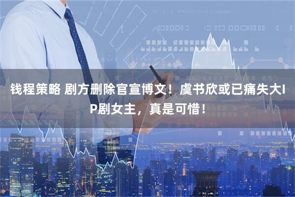 钱程策略 剧方删除官宣博文!虞书欣或已痛失大IP剧女主,真是可惜!