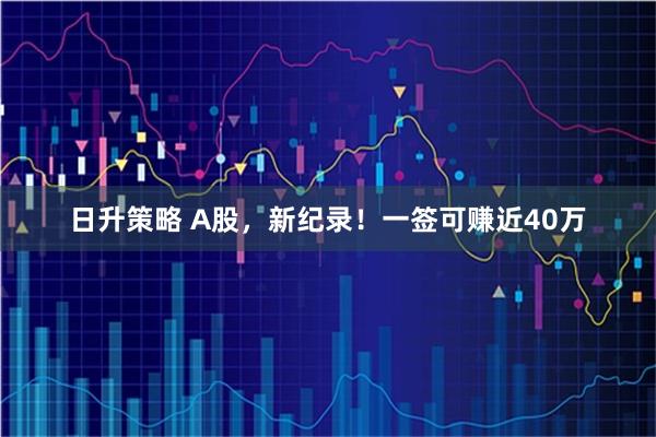日升策略 A股,新纪录!一签可赚近40万