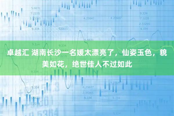 卓越汇 湖南长沙一名媛太漂亮了，仙姿玉色，貌美如花，绝世佳人不过如此