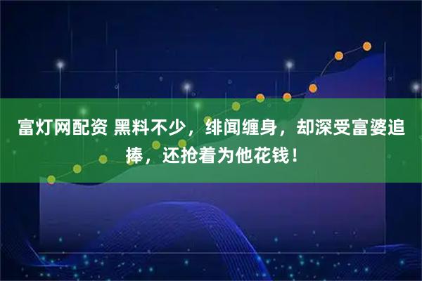 富灯网配资 黑料不少，绯闻缠身，却深受富婆追捧，还抢着为他花钱！