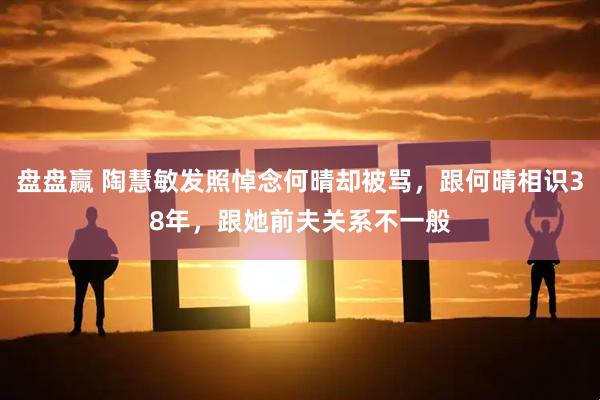 盘盘赢 陶慧敏发照悼念何晴却被骂，跟何晴相识38年，跟她前夫关系不一般